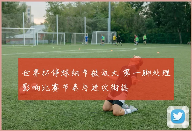 世界杯停球细节被放大 第一脚处理影响比赛节奏与进攻衔接