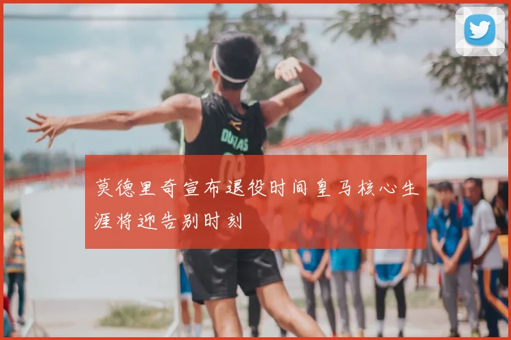 莫德里奇宣布退役时间皇马核心生涯将迎告别时刻