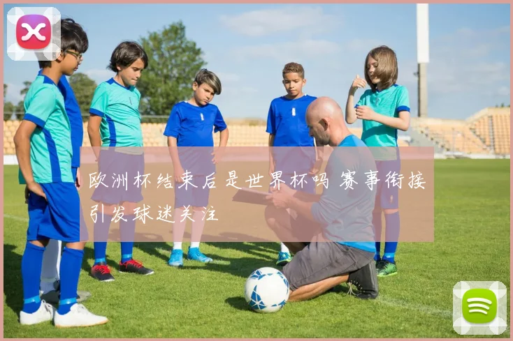 欧洲杯结束后是世界杯吗 赛事衔接引发球迷关注