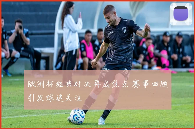 欧洲杯经典对决再成焦点 赛事回顾引发球迷关注