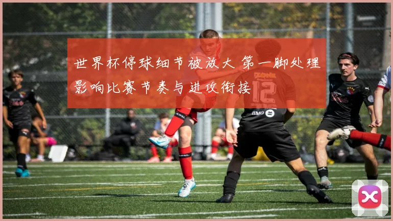 世界杯停球细节被放大 第一脚处理影响比赛节奏与进攻衔接