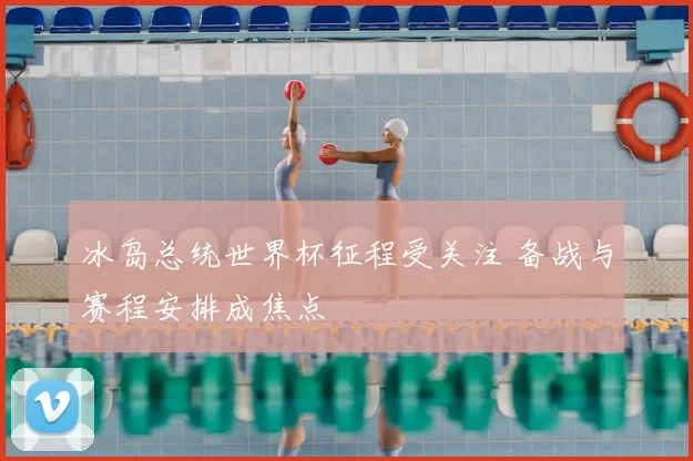 冰岛总统世界杯征程受关注 备战与赛程安排成焦点