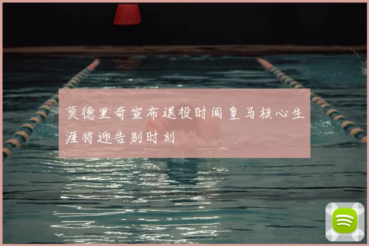 莫德里奇宣布退役时间皇马核心生涯将迎告别时刻