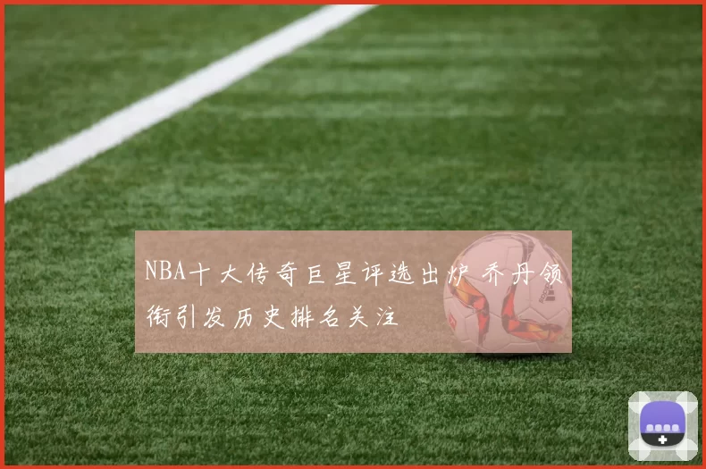 NBA十大传奇巨星评选出炉 乔丹领衔引发历史排名关注