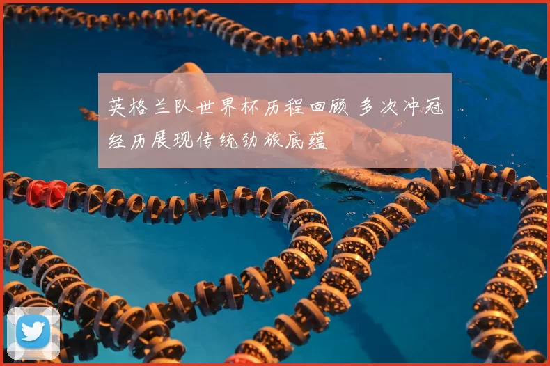 英格兰队世界杯历程回顾 多次冲冠经历展现传统劲旅底蕴