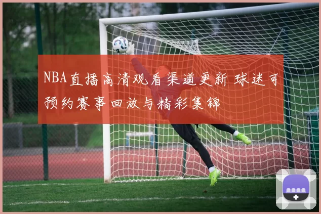 NBA直播高清观看渠道更新 球迷可预约赛事回放与精彩集锦