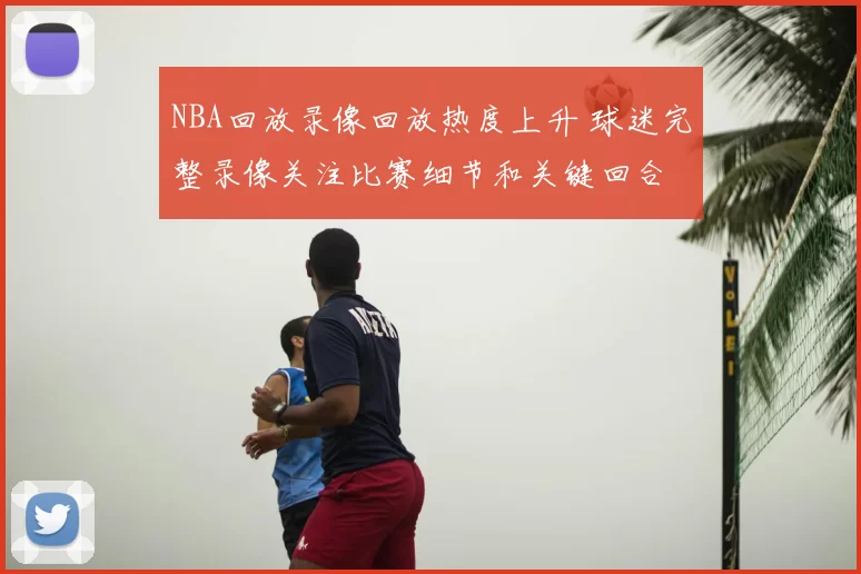 NBA回放录像回放热度上升 球迷完整录像关注比赛细节和关键回合