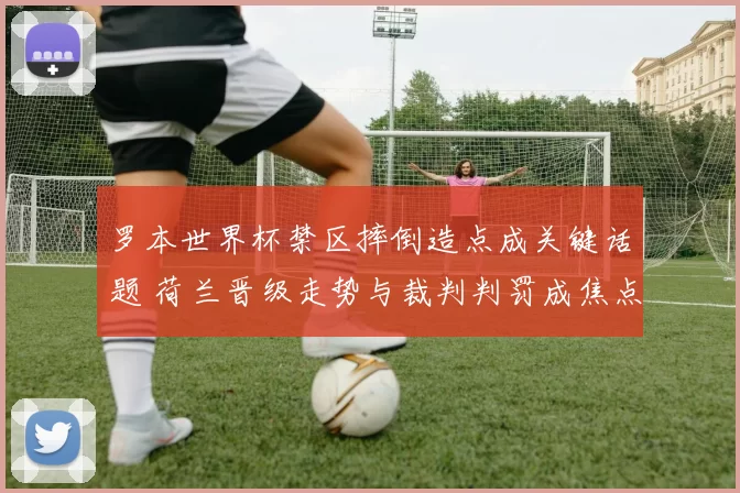 罗本世界杯禁区摔倒造点成关键话题 荷兰晋级走势与裁判判罚成焦点