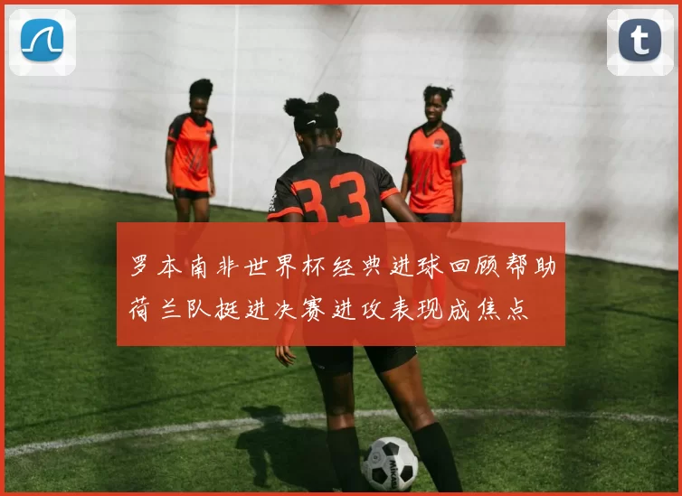 罗本南非世界杯经典进球回顾帮助荷兰队挺进决赛进攻表现成焦点