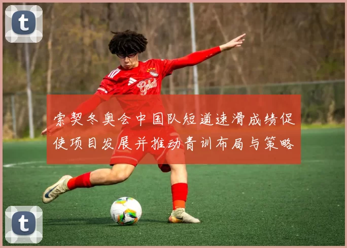 索契冬奥会中国队短道速滑成绩促使项目发展并推动青训布局与策略完善