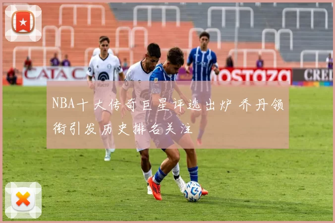 NBA十大传奇巨星评选出炉 乔丹领衔引发历史排名关注